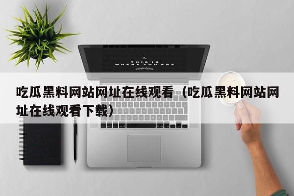 吃瓜黑料网站网址在线观看（吃瓜黑料网站网址在线观看下载）